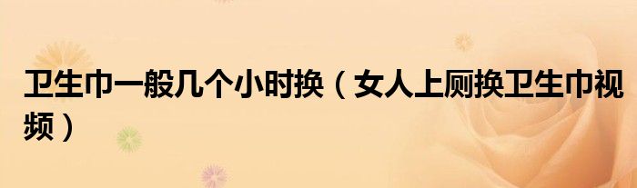 卫生巾一般几个小时换(女人上厕换卫生巾视频)