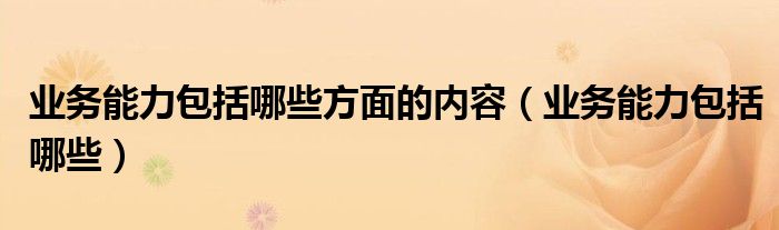 业务能力包括哪些方面的内容(业务能力包括哪些)