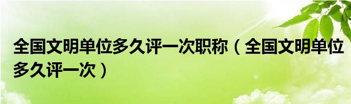 全国文明单位多久评一次职称(全国文明单位多久评一次)