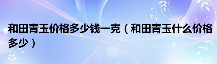 和田青玉价格多少钱一克(和田青玉什么价格多少)