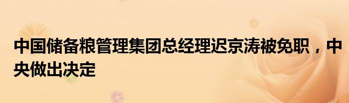 中国储备粮管理集团总经理迟京涛被免职,中央做出决定