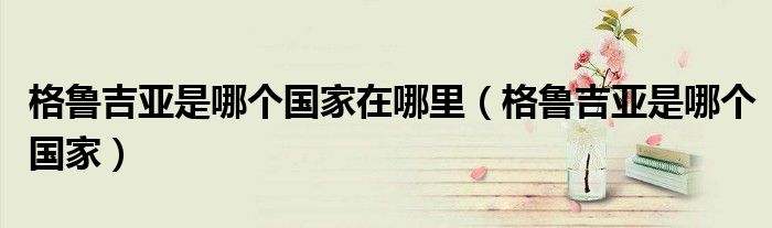格鲁吉亚是哪个国家在哪里(格鲁吉亚是哪个国家)