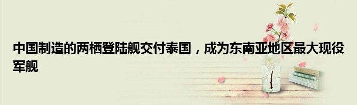 中国制造的两栖登陆舰交付泰国,成为东南亚地区最大现役军舰