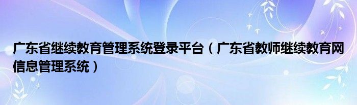 广东省继续教育管理系统登录平台(广东省教师继续教育网信息管理系统)
