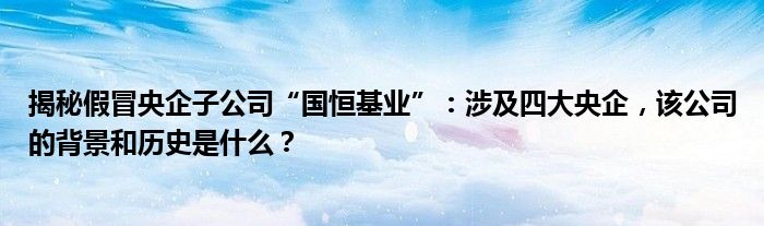 揭秘假冒央企子公司“国恒基业”:涉及四大央企,该公司的背景和历史是什么?