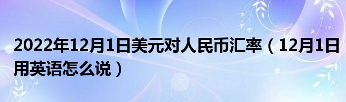 2022年12月1日美元对人民币汇率(12月1日用英语怎么说)