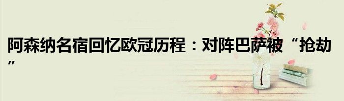 阿森纳名宿回忆欧冠历程:对阵巴萨被“抢劫”