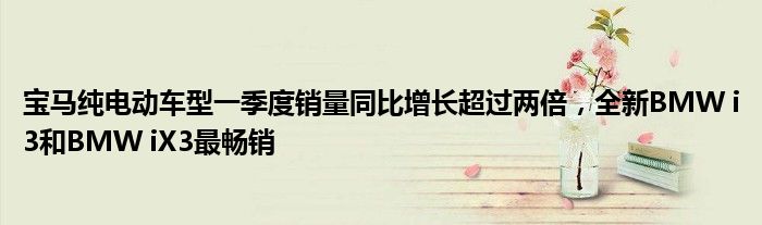 宝马纯电动车型一季度销量同比增长超过两倍,全新BMW i3和BMW iX3最畅销