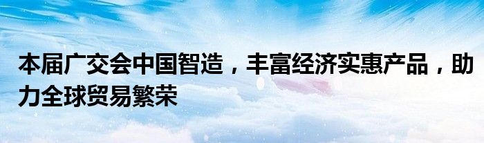 本届广交会中国智造,丰富经济实惠产品,助力全球贸易繁荣