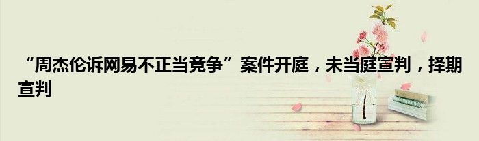 “周杰伦诉网易不正当竞争”案件开庭,未当庭宣判,择期宣判