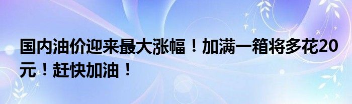 国内油价迎来最大涨幅!加满一箱将多花20元!赶快加油!