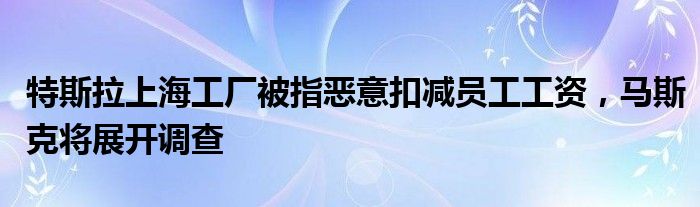 特斯拉上海工厂被指恶意扣减员工工资,马斯克将展开调查