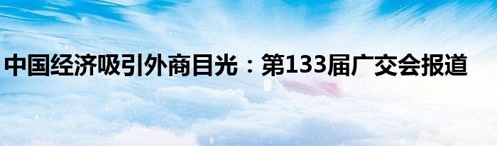 中国经济吸引外商目光:第133届广交会报道