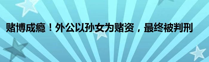 赌博成瘾!外公以孙女为赌资,最终被判刑
