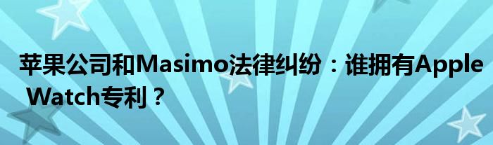 苹果公司和Masimo法律纠纷:谁拥有Apple Watch专利?