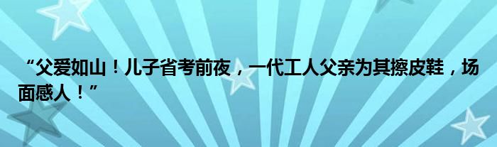 “父爱如山!儿子省考前夜,一代工人父亲为其擦皮鞋,场面感人!”