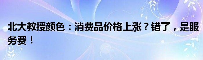 北大教授颜色:消费品价格上涨?错了,是服务费!