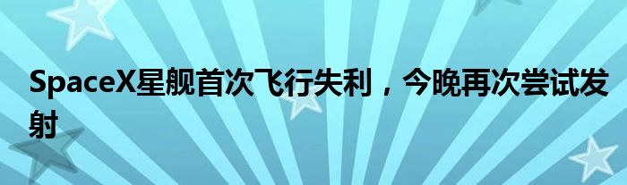 SpaceX星舰首次飞行失利,今晚再次尝试发射