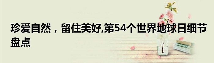 珍爱自然,留住美好,第54个世界地球日细节盘点