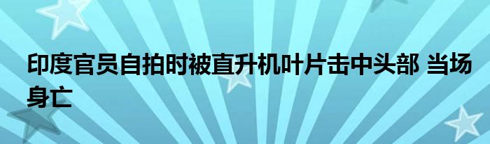 印度官员自拍时被直升机叶片击中头部 当场身亡