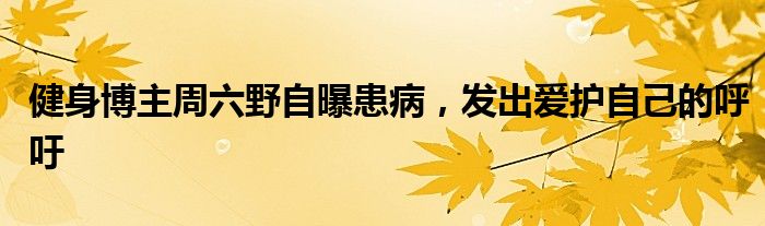 健身博主周六野自曝患病,发出爱护自己的呼吁