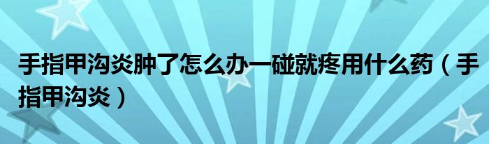 手指甲沟炎肿了怎么办一碰就疼用什么药(手指甲沟炎)