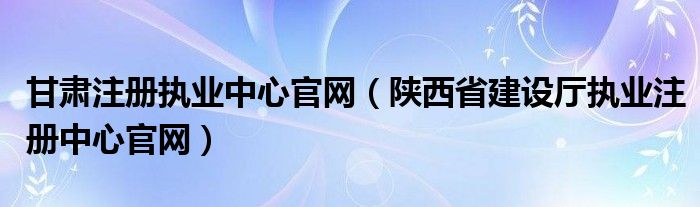 甘肃注册执业中心官网(陕西省建设厅执业注册中心官网)
