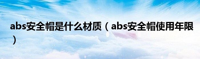 abs安全帽是什么材质(abs安全帽使用年限)