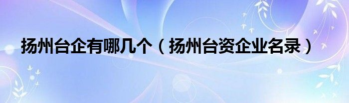 扬州台企有哪几个(扬州台资企业名录)