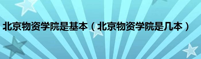 北京物资学院是基本(北京物资学院是几本)