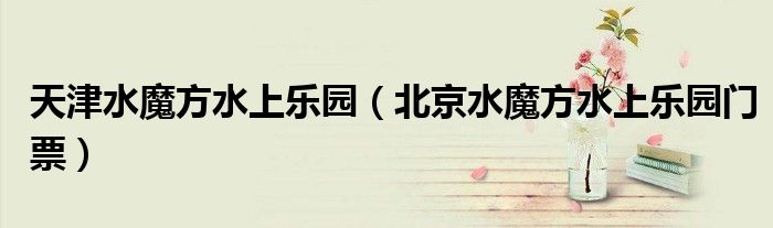天津水魔方水上乐园(北京水魔方水上乐园门票)