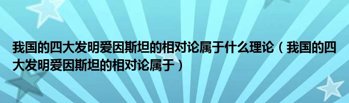 我国的四大发明爱因斯坦的相对论属于什么理论(我国的四大发明爱因斯坦的相对论属于)