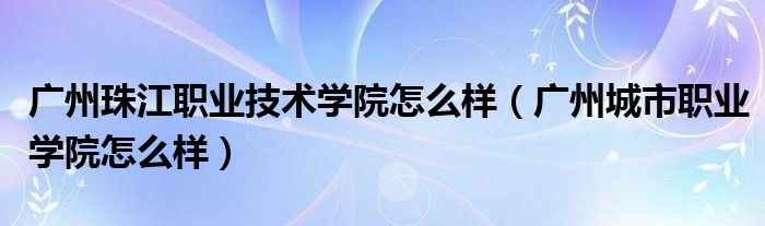 广州珠江职业技术学院怎么样(广州城市职业学院怎么样)