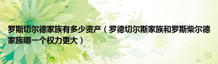 罗斯切尔德家族有多少资产(罗德切尔斯家族和罗斯柴尔德家族哪一个权力更大)