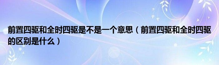 前置四驱和全时四驱是不是一个意思(前置四驱和全时四驱的区别是什么)