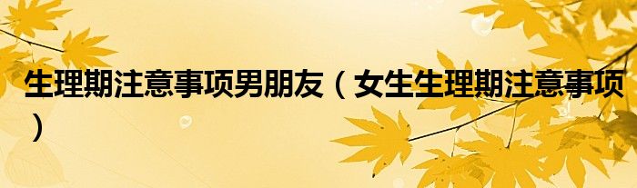 生理期注意事项男朋友(女生生理期注意事项)