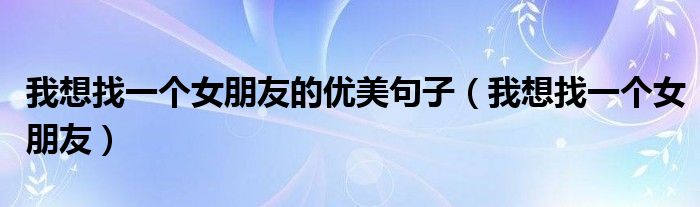 我想找一个女朋友的优美句子(我想找一个女朋友)