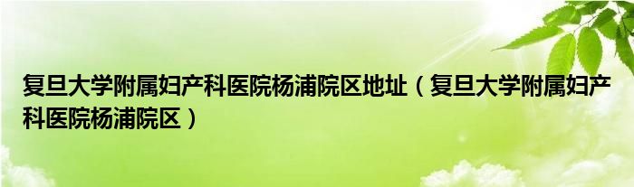 复旦大学附属妇产科医院杨浦院区地址(复旦大学附属妇产科医院杨浦院区)
