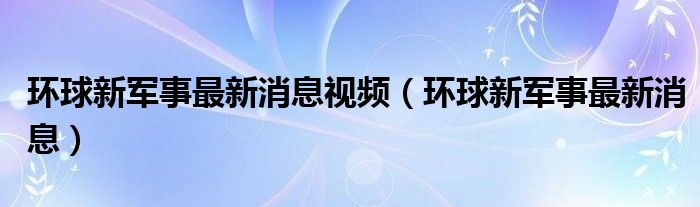 环球新军事最新消息视频(环球新军事最新消息)