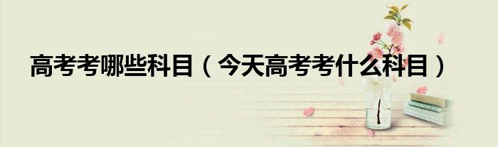 高考考哪些科目(今天高考考什么科目)