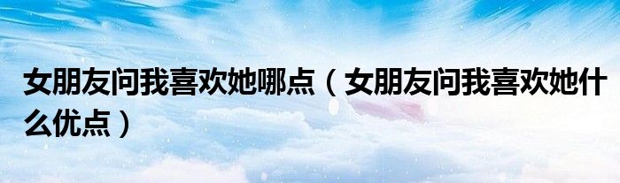 女朋友问我喜欢她哪点(女朋友问我喜欢她什么优点)