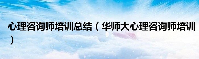 心理咨询师培训总结(华师大心理咨询师培训)