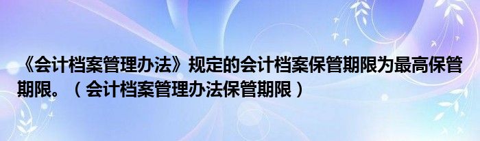 《会计档案管理办法》规定的会计档案保管期限为最高保管期限。(会计档案管理办法保管期限)