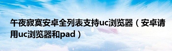 午夜寂寞安卓全列表支持uc浏览器(安卓请用uc浏览器和pad)