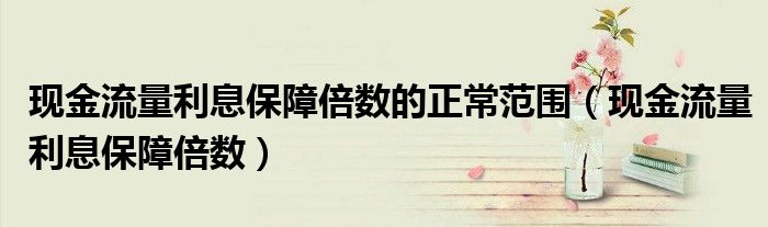 现金流量利息保障倍数的正常范围(现金流量利息保障倍数)