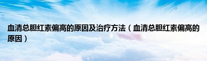 血清总胆红素偏高的原因及治疗方法(血清总胆红素偏高的原因)