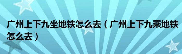 广州上下九坐地铁怎么去(广州上下九乘地铁怎么去)