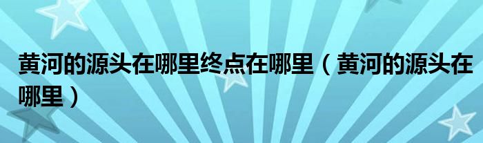黄河的源头在哪里终点在哪里(黄河的源头在哪里)