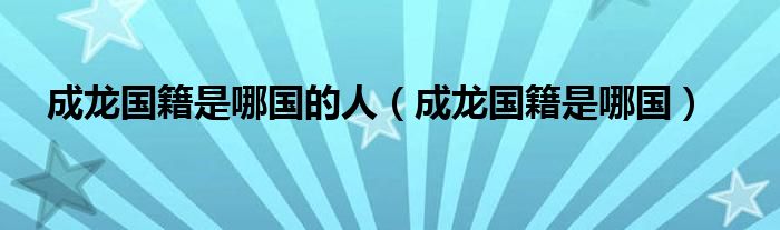 成龙国籍是哪国的人(成龙国籍是哪国)