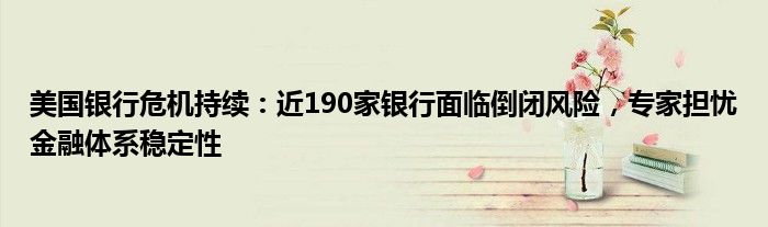 美国银行危机持续:近190家银行面临倒闭风险,专家担忧金融体系稳定性